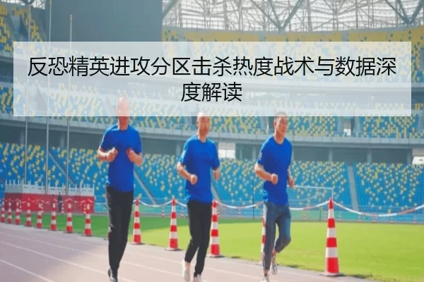 反恐精英进攻分区击杀热度战术与数据深度解读